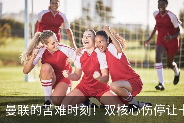 曼联的苦难时刻！双核心伤停让卡里克陷入困境